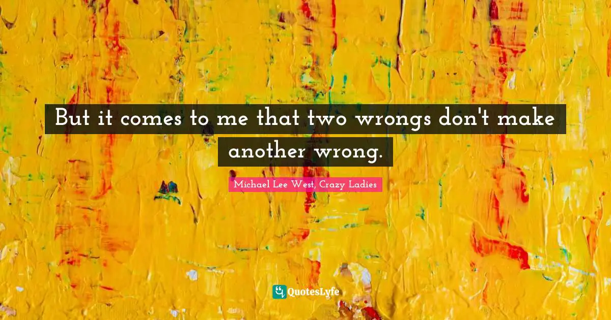 But it comes to me that two wrongs don't make another wrong.