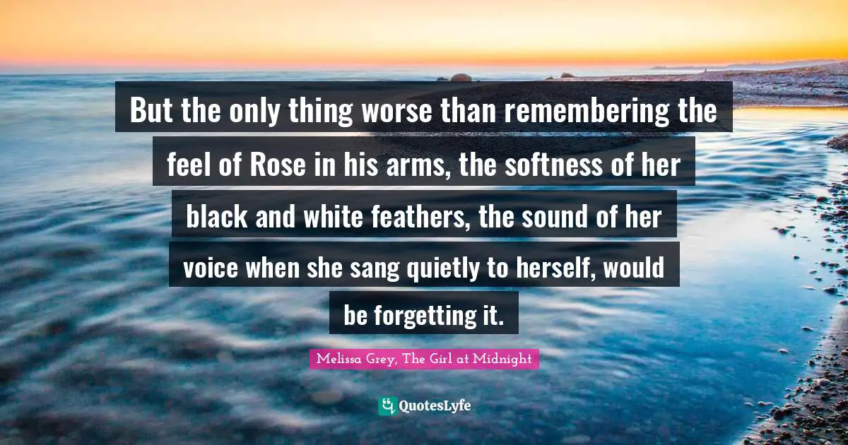 But the only thing worse than remembering the feel of Rose in his arms, the softness of her black and white feathers, the sound of her voice when she sang quietly to herself, would be forgetting it.