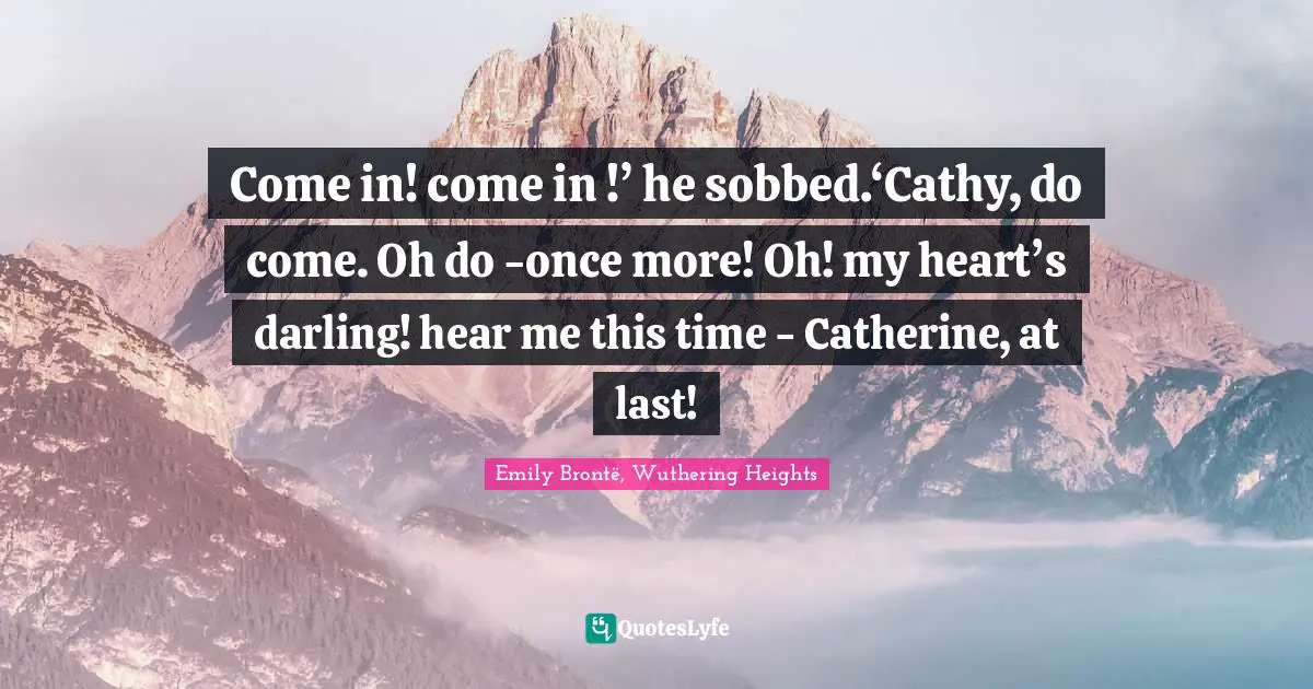 Come in! come in !’ he sobbed.‘Cathy, do come. Oh do -once more! Oh! my heart’s darling! hear me this time - Catherine, at last!