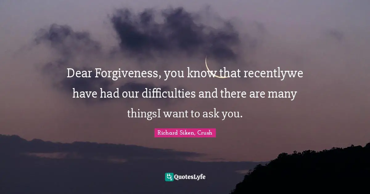 Dear Forgiveness, you know that recentlywe have had our difficulties and there are many thingsI want to ask you.