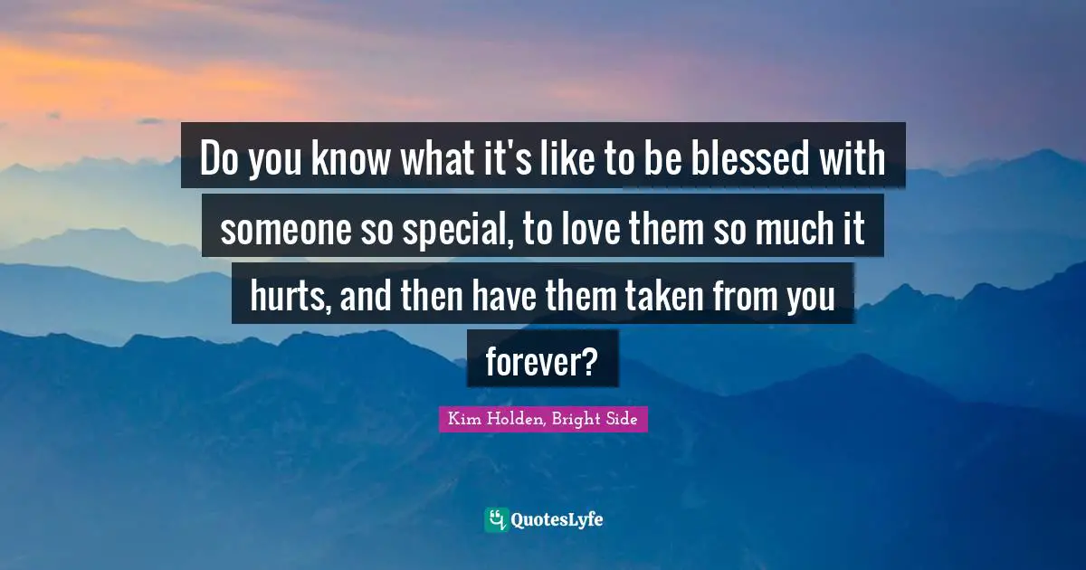 Do you know what it's like to be blessed with someone so special, to love them so much it hurts, and then have them taken from you forever?