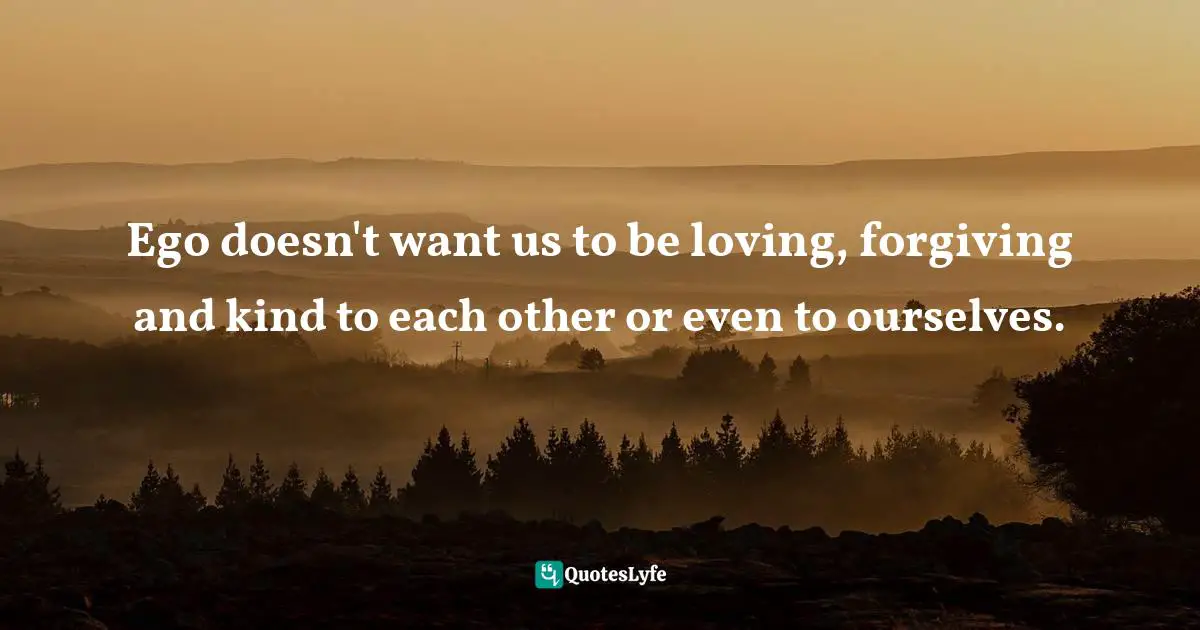 EGO Quotes: "Ego doesn't want us to be loving, forgiving and kind to each other or even to ourselves."
