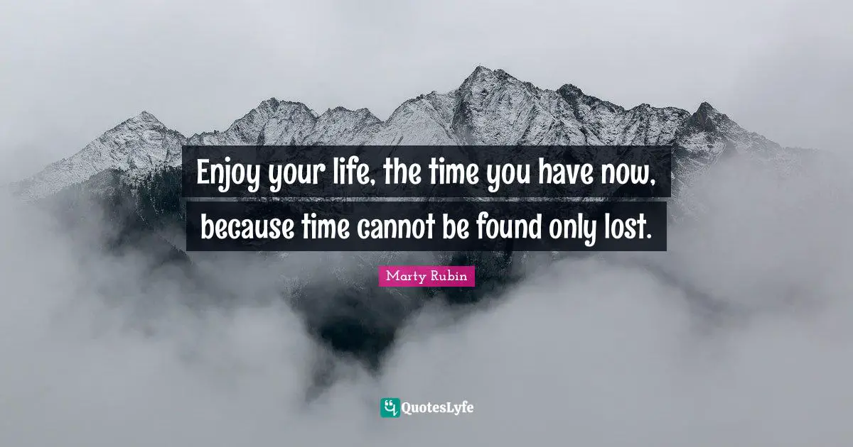 Enjoy your life, the time you have now, because time cannot be found only lost.