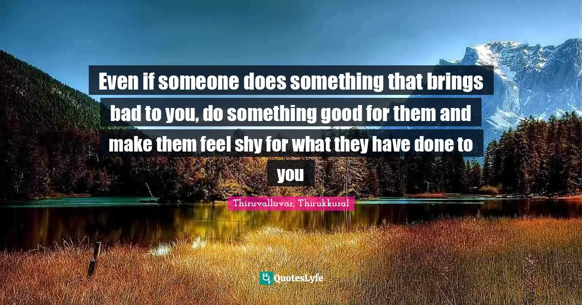 Even if someone does something that brings bad to you, do something good for them and make them feel shy for what they have done to you