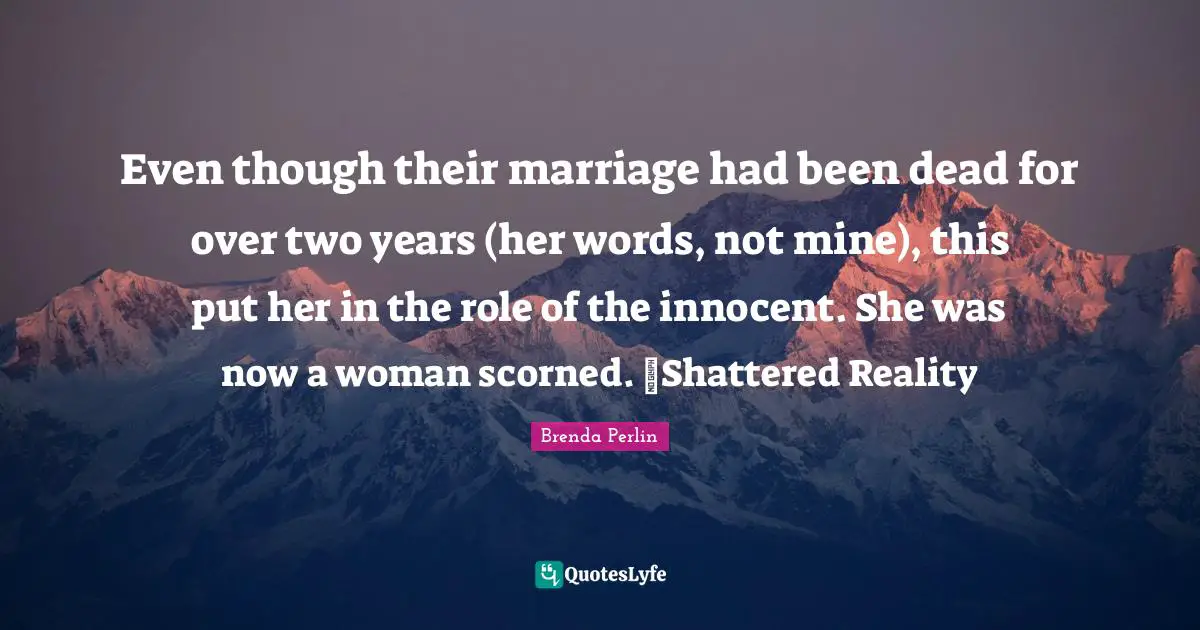 Brenda Perlin Quotes: "Even though their marriage had been dead for over two years (her words, not mine), this put her in the role of the innocent. She was now a woman scorned. ~Shattered Reality"