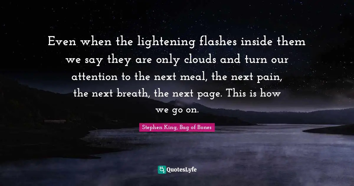 Even when the lightening flashes inside them we say they are only clouds and turn our attention to the next meal, the next pain, the next breath, the next page. This is how we go on.