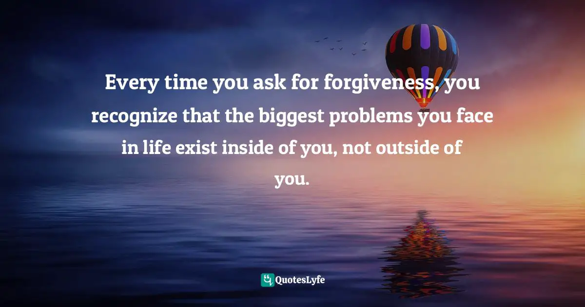 Every time you ask for forgiveness, you recognize that the biggest problems you face in life exist inside of you, not outside of you.