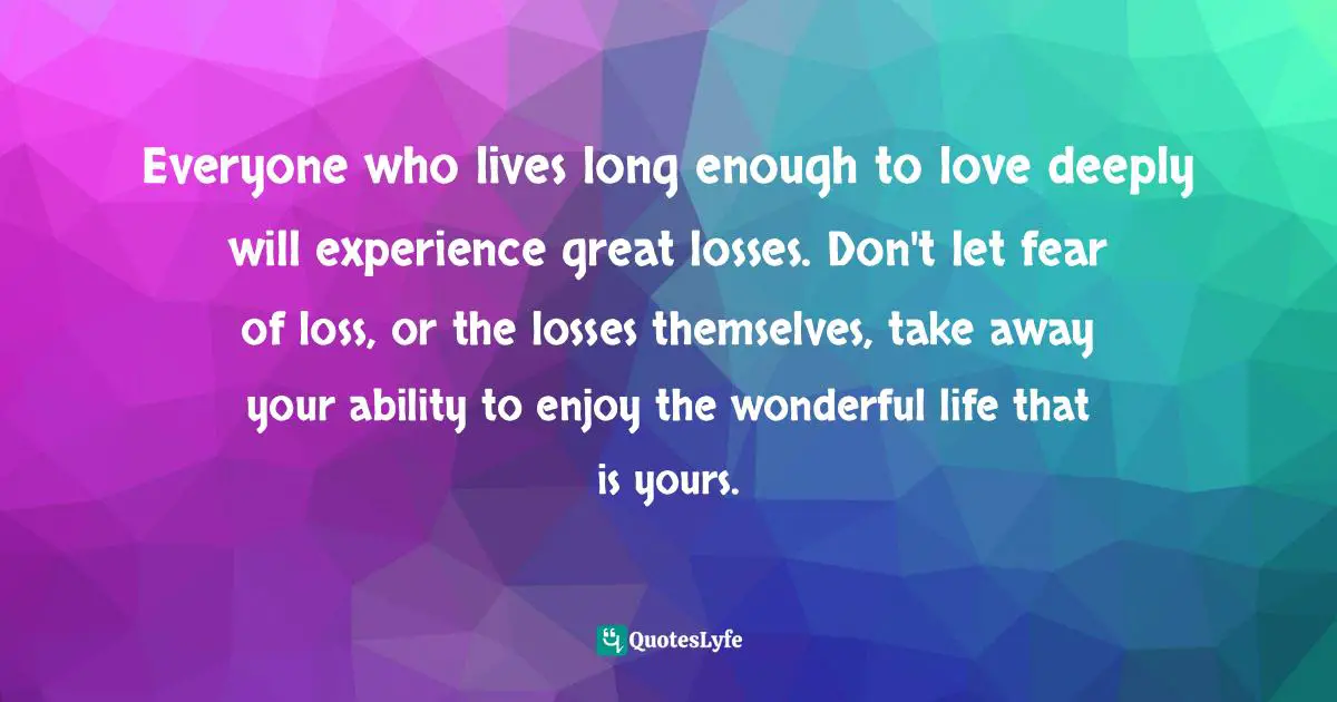 Grieving Quotes: "Everyone who lives long enough to love deeply will experience great losses. Don't let fear of loss, or the losses themselves, take away your ability to enjoy the wonderful life that is yours."