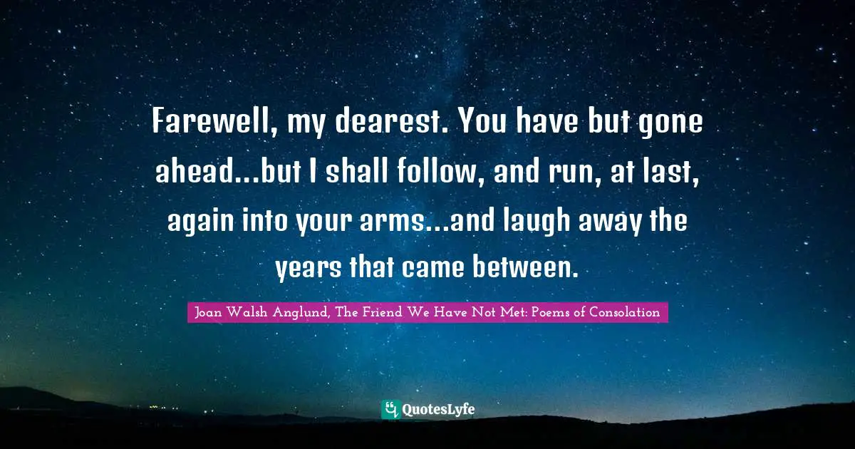 Joan Walsh Anglund Quotes: "Farewell, my dearest. You have but gone ahead...but I shall follow, and run, at last, again into your arms...and laugh away the years that came between."