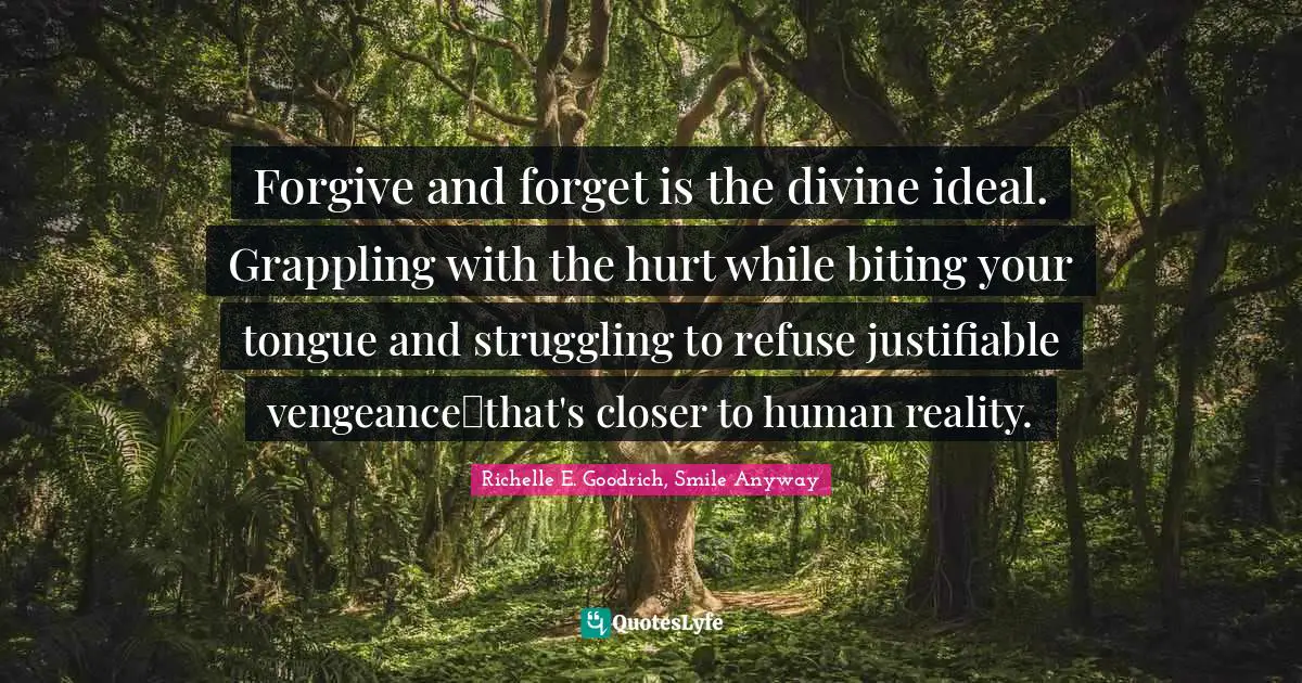 Forgive and forget is the divine ideal. Grappling with the hurt while biting your tongue and struggling to refuse justifiable vengeance―that's closer to human reality.