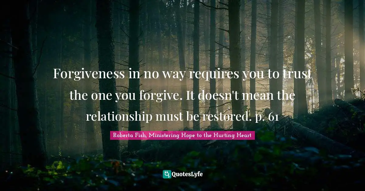 Forgiveness in no way requires you to trust the one you forgive. It doesn't mean the relationship must be restored. p. 61