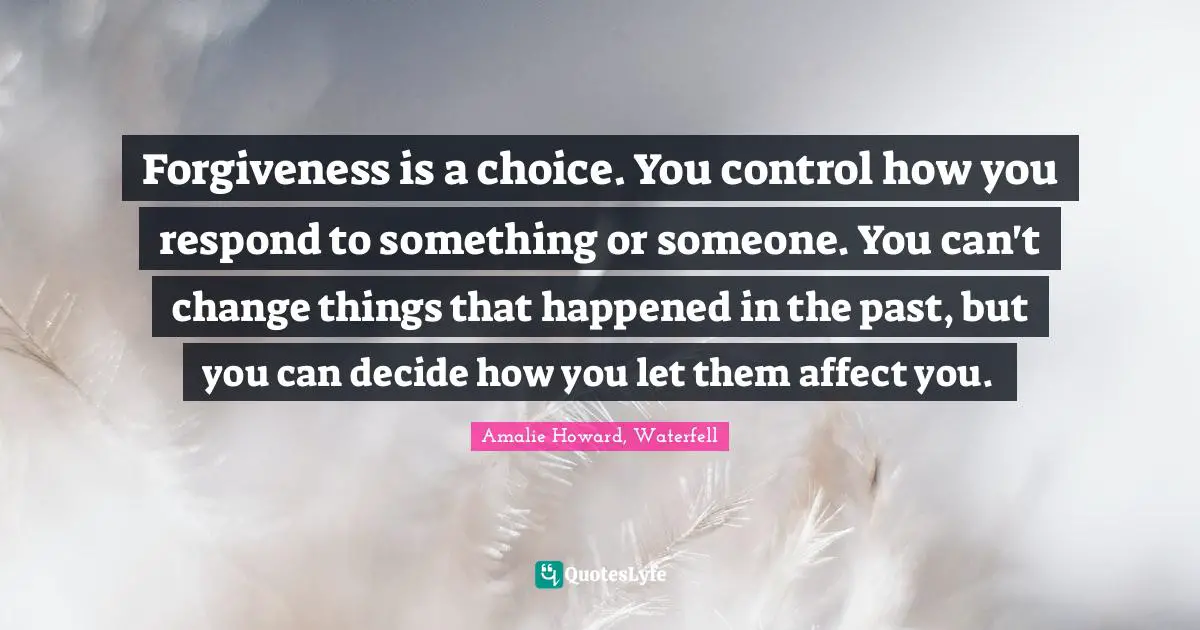 Forgiveness is a choice. You control how you respond to something or someone. You can't change things that happened in the past, but you can decide how you let them affect you.