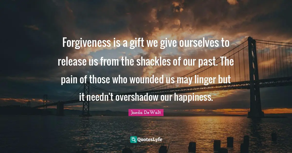 Forgiveness is a gift we give ourselves to release us from the shackles of our past. The pain of those who wounded us may linger but it needn't overshadow our happiness.