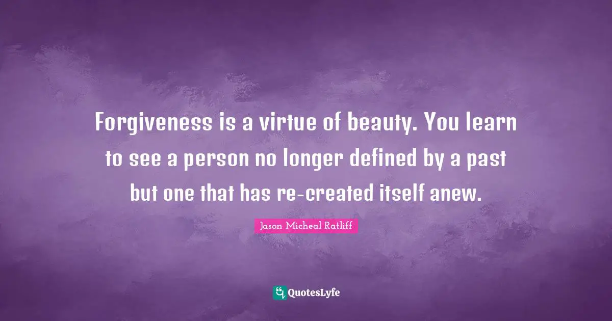 Forgiveness is a virtue of beauty. You learn to see a person no longer defined by a past but one that has re-created itself anew.