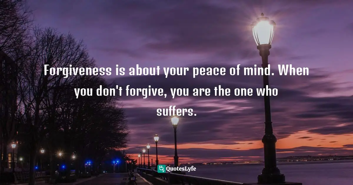 Forgiveness is about your peace of mind. When you don't forgive, you are the one who suffers.