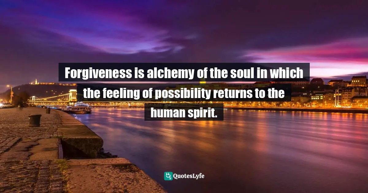 Forgiveness is alchemy of the soul in which the feeling of possibility returns to the human spirit.