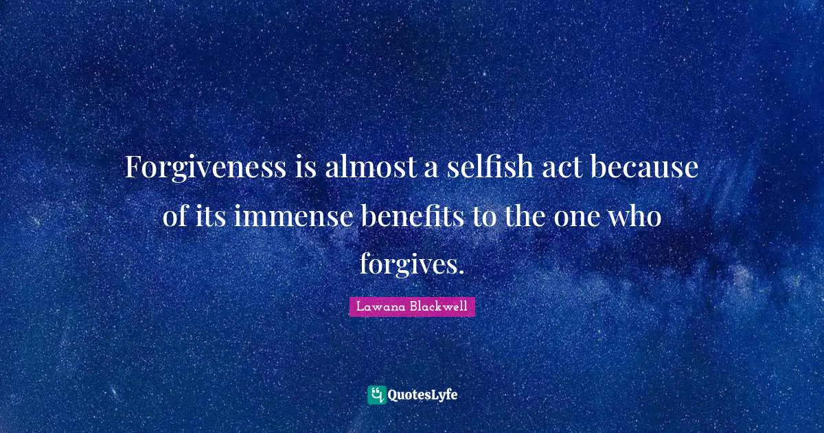 Forgiveness is almost a selfish act because of its immense benefits to the one who forgives.