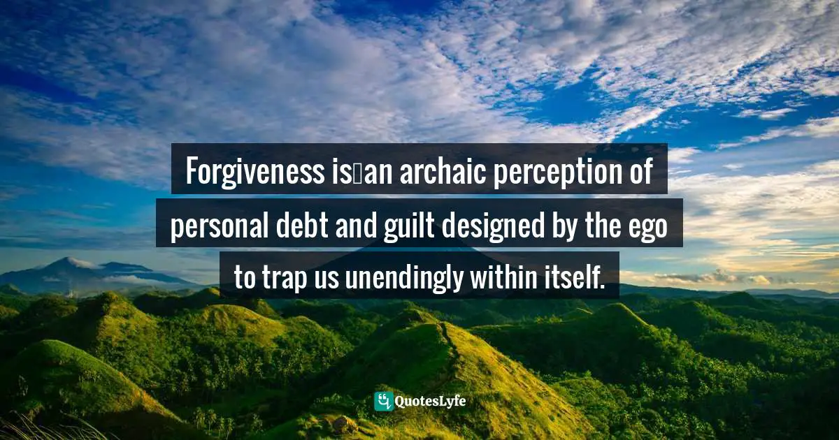 Forgiveness is…an archaic perception of personal debt and guilt designed by the ego to trap us unendingly within itself.