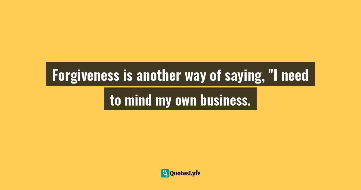 Forgiveness is another way of saying, "I need to mind my own business.