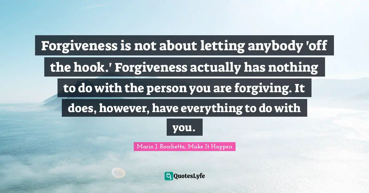 Forgiveness is not about letting anybody 'off the hook.' Forgiveness actually has nothing to do with the person you are forgiving. It does, however, have everything to do with you.