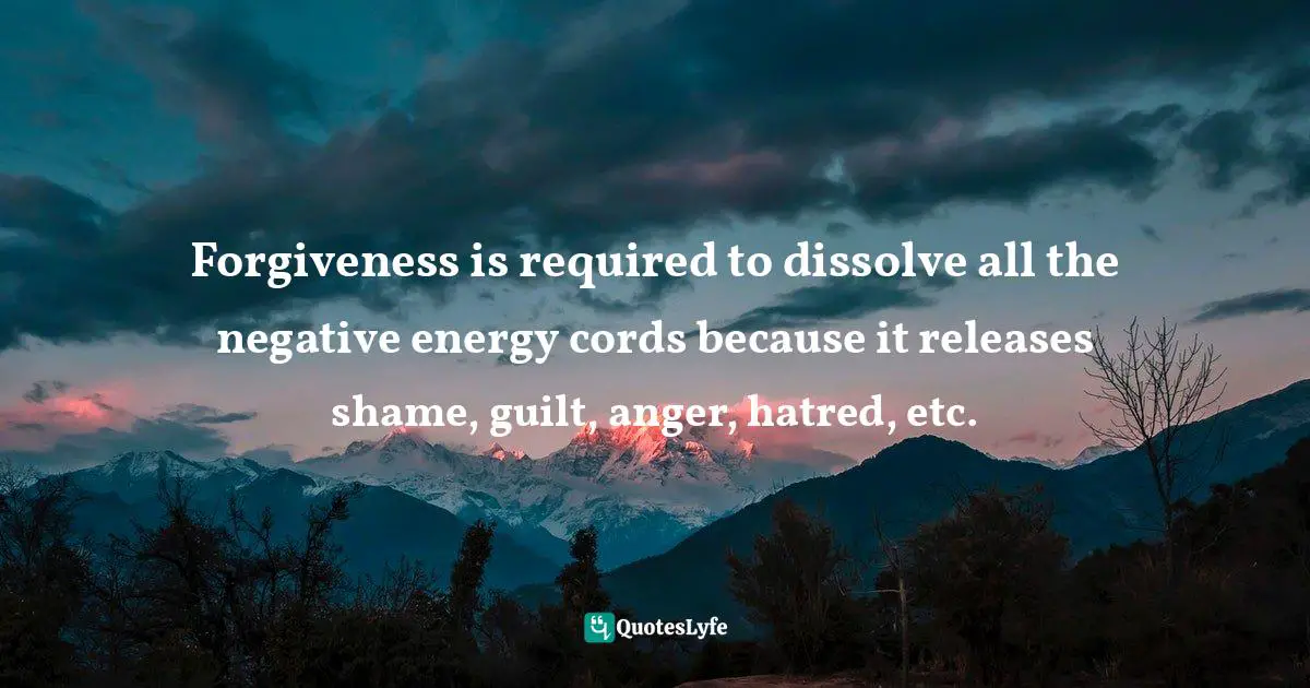 Forgiveness is required to dissolve all the negative energy cords because it releases shame, guilt, anger, hatred, etc.