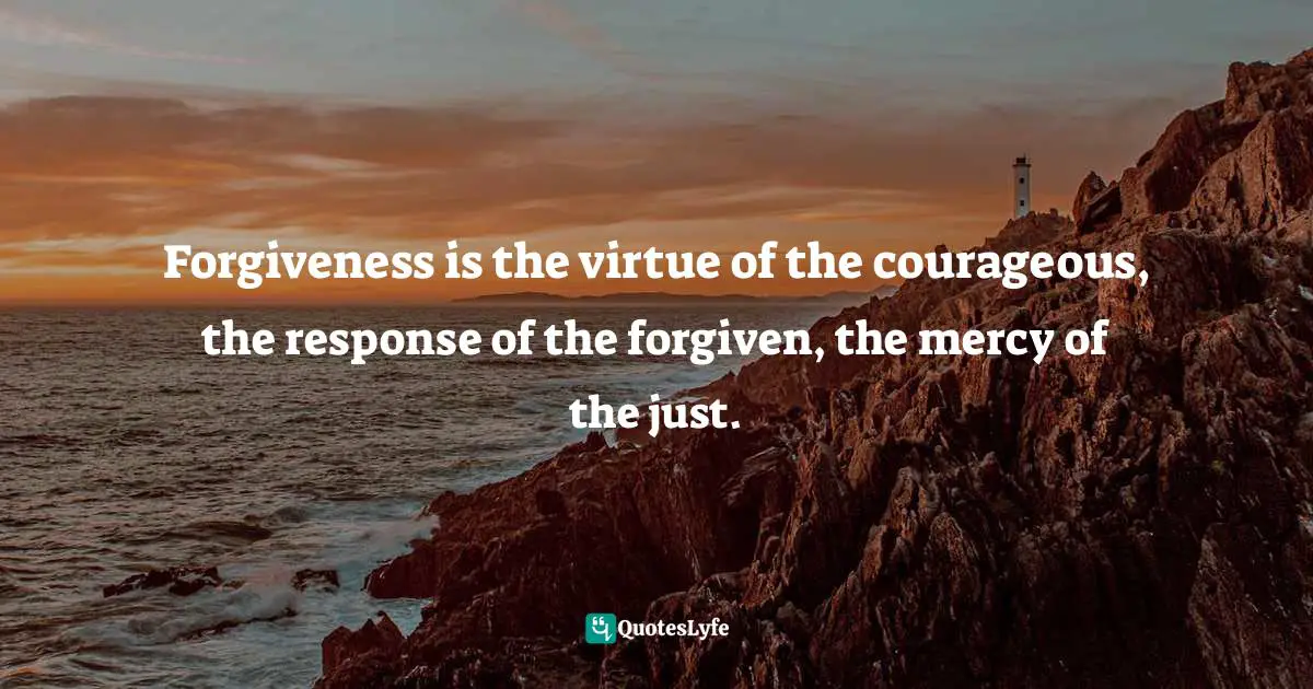 Forgiveness is the virtue of the courageous, the response of the forgiven, the mercy of the just.