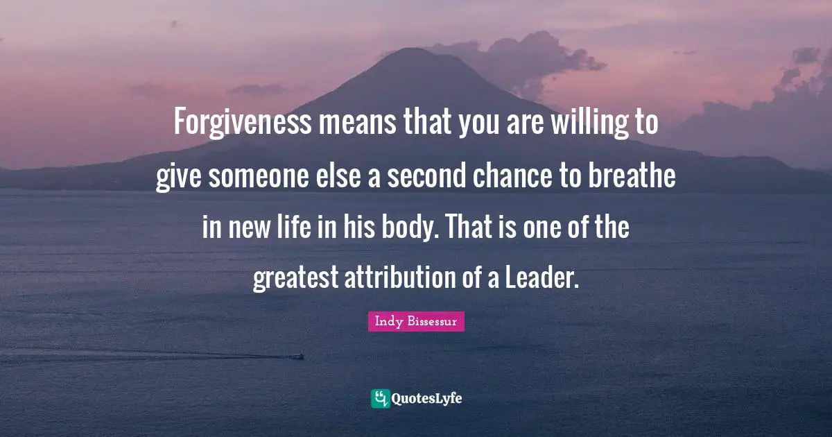 Forgiveness means that you are willing to give someone else a second chance to breathe in new life in his body. That is one of the greatest attribution of a Leader.