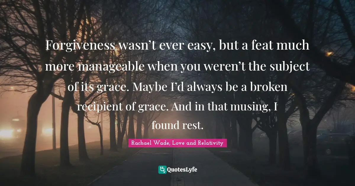 Forgiveness wasn’t ever easy, but a feat much more manageable when you weren’t the subject of its grace. Maybe I’d always be a broken recipient of grace. And in that musing, I found rest.