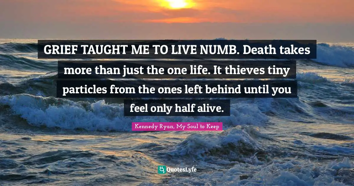 GRIEF TAUGHT ME TO LIVE NUMB. Death takes more than just the one life. It thieves tiny particles from the ones left behind until you feel only half alive.