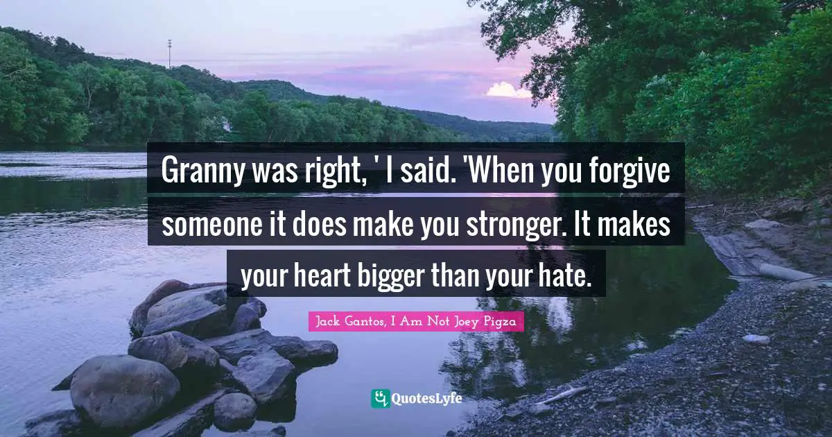 Granny was right, ' I said. 'When you forgive someone it does make you stronger. It makes your heart bigger than your hate.