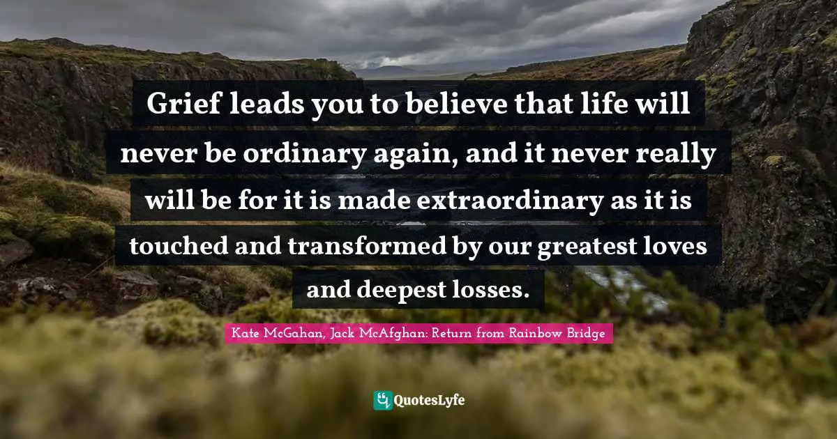 Grief leads you to believe that life will never be ordinary again, and it never really will be for it is made extraordinary as it is touched and transformed by our greatest loves and deepest losses.