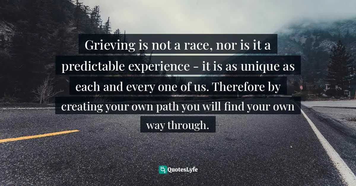 Grieving is not a race, nor is it a predictable experience - it is as unique as each and every one of us. Therefore by creating your own path you will find your own way through.