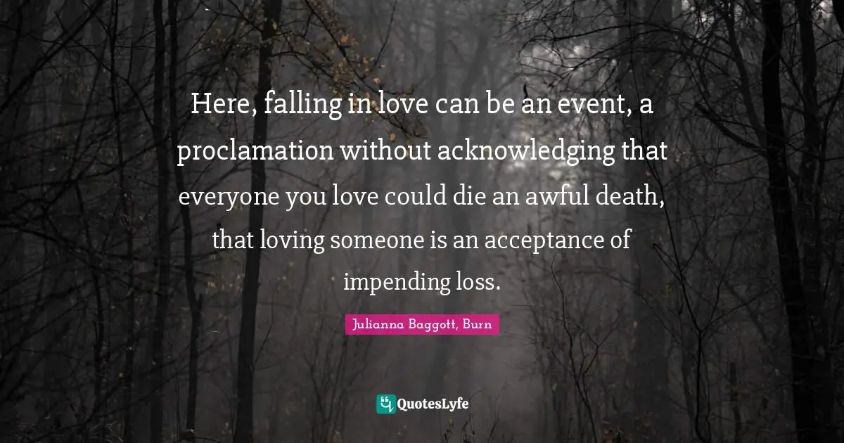 Here, falling in love can be an event, a proclamation without acknowledging that everyone you love could die an awful death, that loving someone is an acceptance of impending loss.