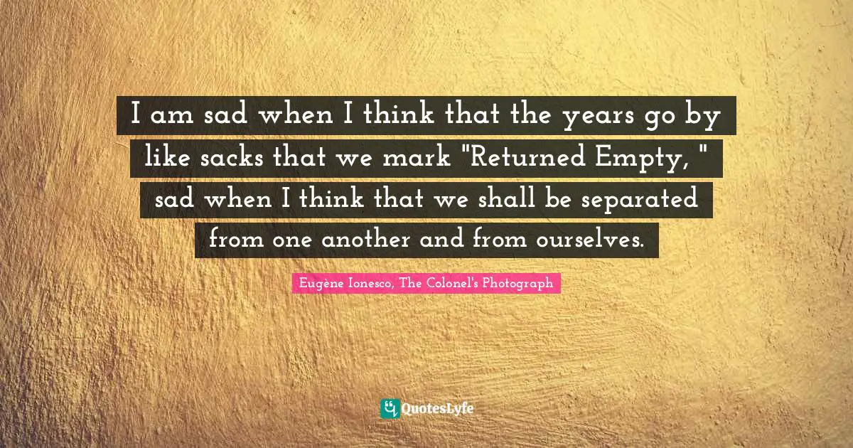 I am sad when I think that the years go by like sacks that we mark "Returned Empty, " sad when I think that we shall be separated from one another and from ourselves.
