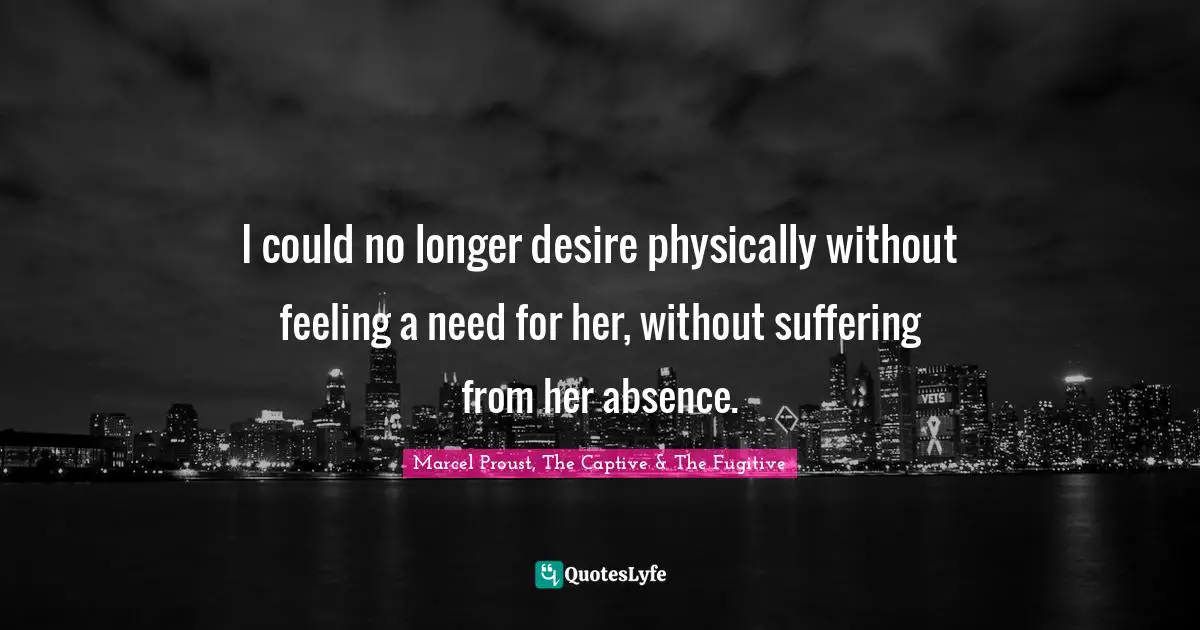 I could no longer desire physically without feeling a need for her, without suffering from her absence.