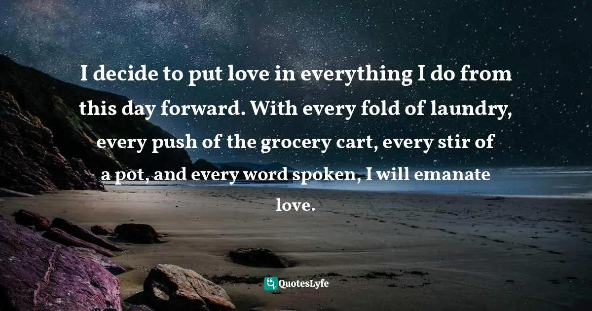 I decide to put love in everything I do from this day forward. With every fold of laundry, every push of the grocery cart, every stir of a pot, and every word spoken, I will emanate love.