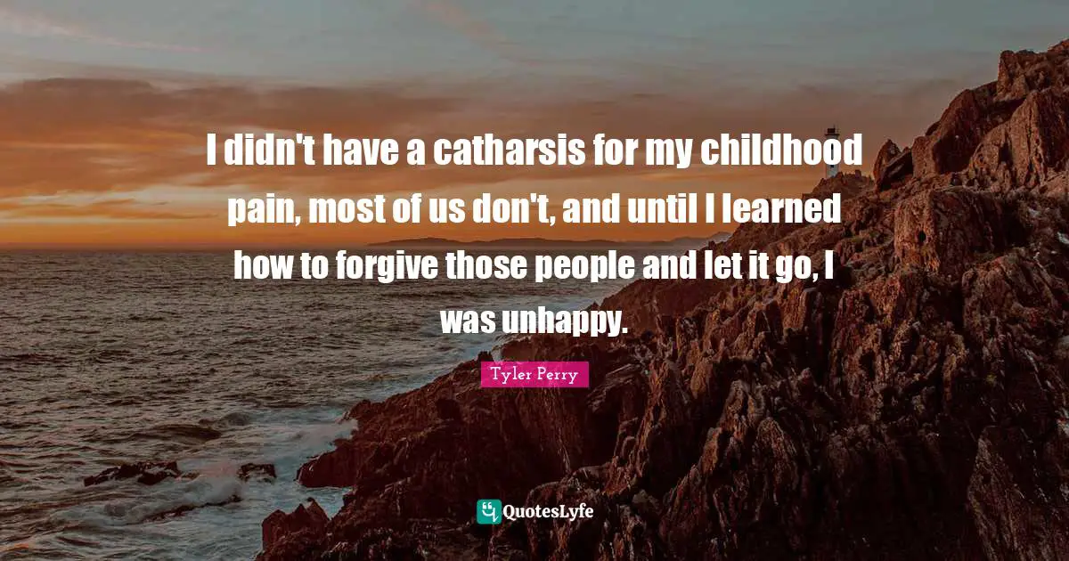 I didn't have a catharsis for my childhood pain, most of us don't, and until I learned how to forgive those people and let it go, I was unhappy.