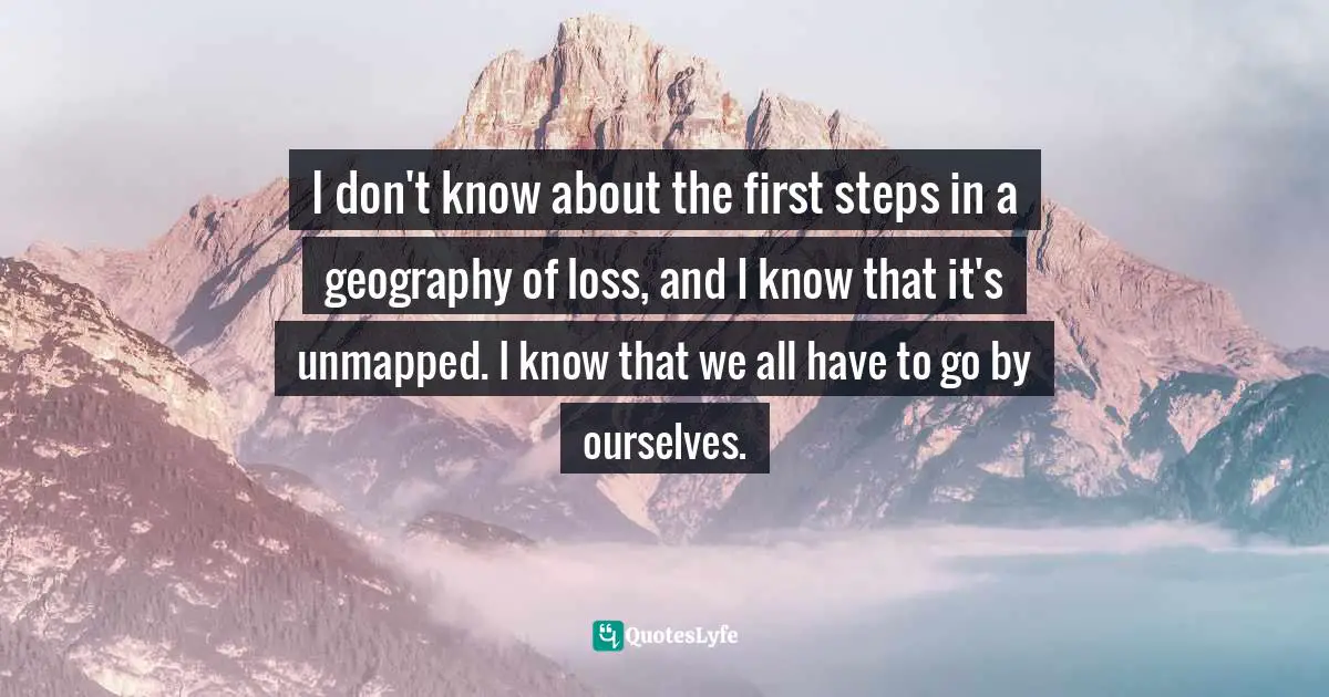 I don't know about the first steps in a geography of loss, and I know that it's unmapped. I know that we all have to go by ourselves.