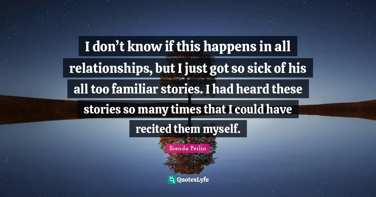I don’t know if this happens in all relationships, but I just got so sick of his all too familiar stories. I had heard these stories so many times that I could have recited them myself.