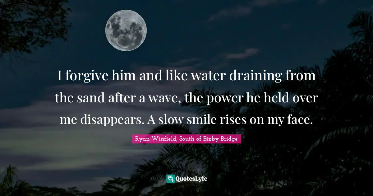 I forgive him and like water draining from the sand after a wave, the power he held over me disappears. A slow smile rises on my face.