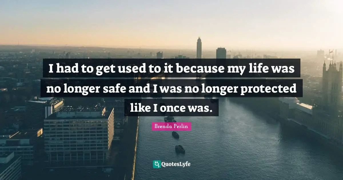 I had to get used to it because my life was no longer safe and I was no longer protected like I once was.