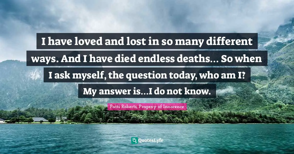 I have loved and lost in so many different ways. And I have died endless deaths… So when I ask myself, the question today, who am I? My answer is…I do not know.