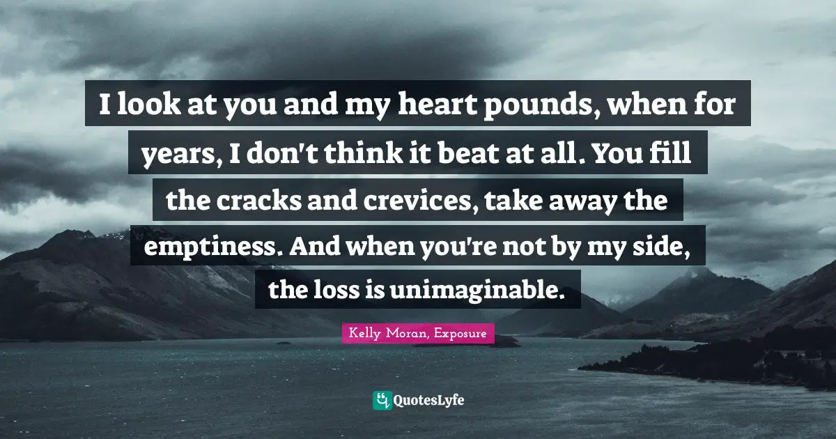 I look at you and my heart pounds, when for years, I don't think it beat at all. You fill the cracks and crevices, take away the emptiness. And when you're not by my side, the loss is unimaginable.