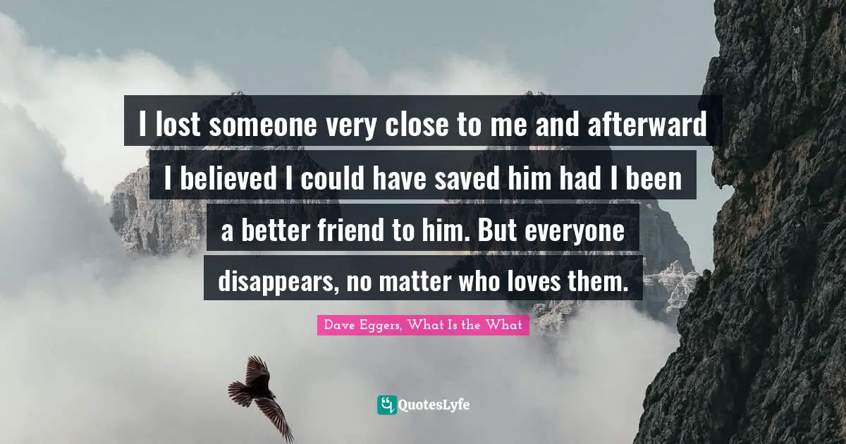 I lost someone very close to me and afterward I believed I could have saved him had I been a better friend to him. But everyone disappears, no matter who loves them.
