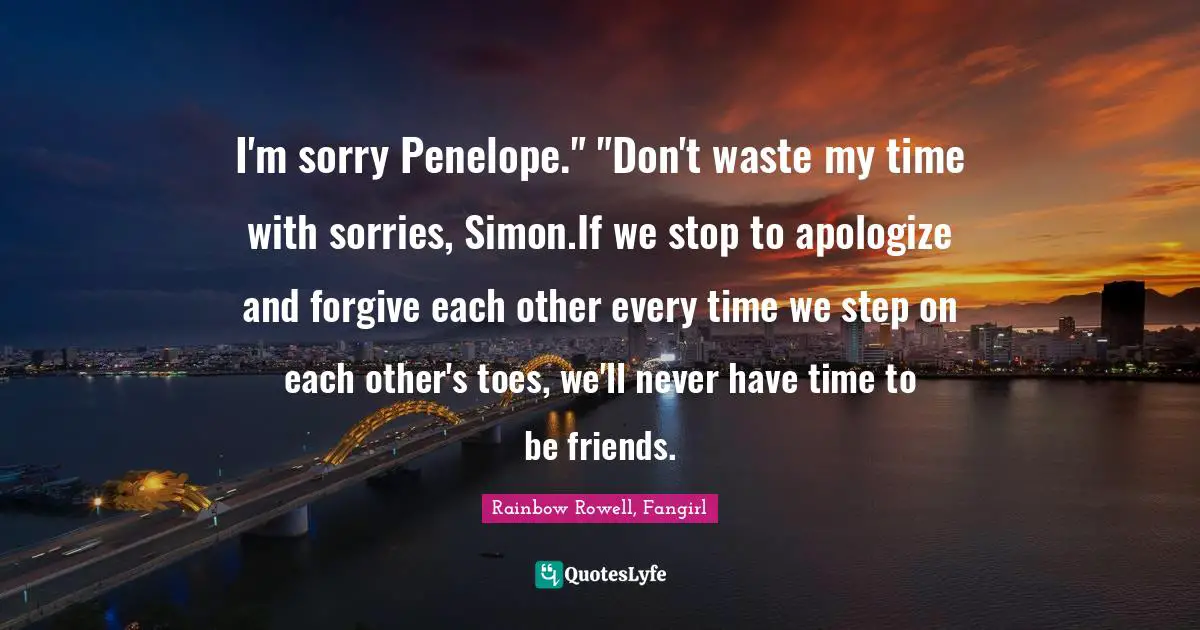 I'm sorry Penelope." "Don't waste my time with sorries, Simon.If we stop to apologize and forgive each other every time we step on each other's toes, we'll never have time to be friends.