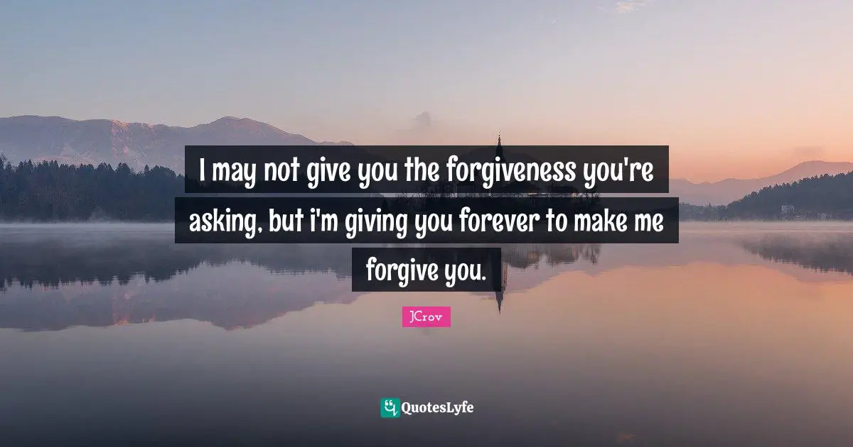 I may not give you the forgiveness you're asking, but i'm giving you forever to make me forgive you.