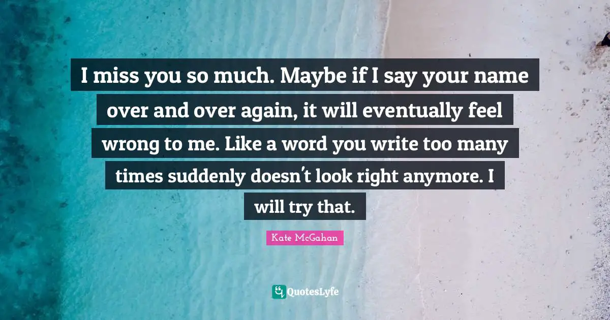 I miss you so much. Maybe if I say your name over and over again, it will eventually feel wrong to me. Like a word you write too many times suddenly doesn't look right anymore. I will try that.