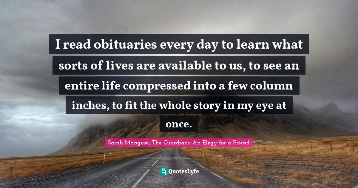Elegy Quotes: "I read obituaries every day to learn what sorts of lives are available to us, to see an entire life compressed into a few column inches, to fit the whole story in my eye at once."
