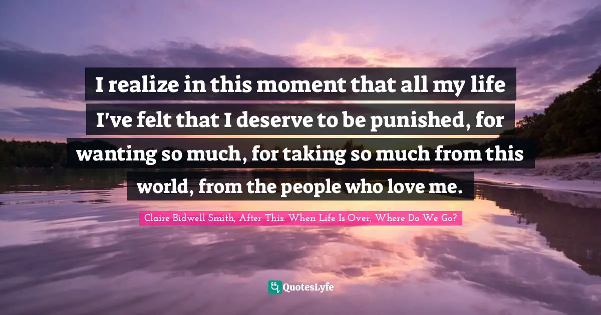 Claire Bidwell Smith, After This: When Life Is Over, Where Do We Go? Quotes: "I realize in this moment that all my life I've felt that I deserve to be punished, for wanting so much, for taking so much from this world, from the people who love me."