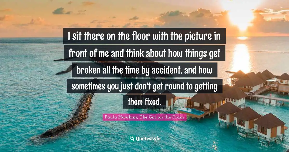 I sit there on the floor with the picture in front of me and think about how things get broken all the time by accident, and how sometimes you just don't get round to getting them fixed.